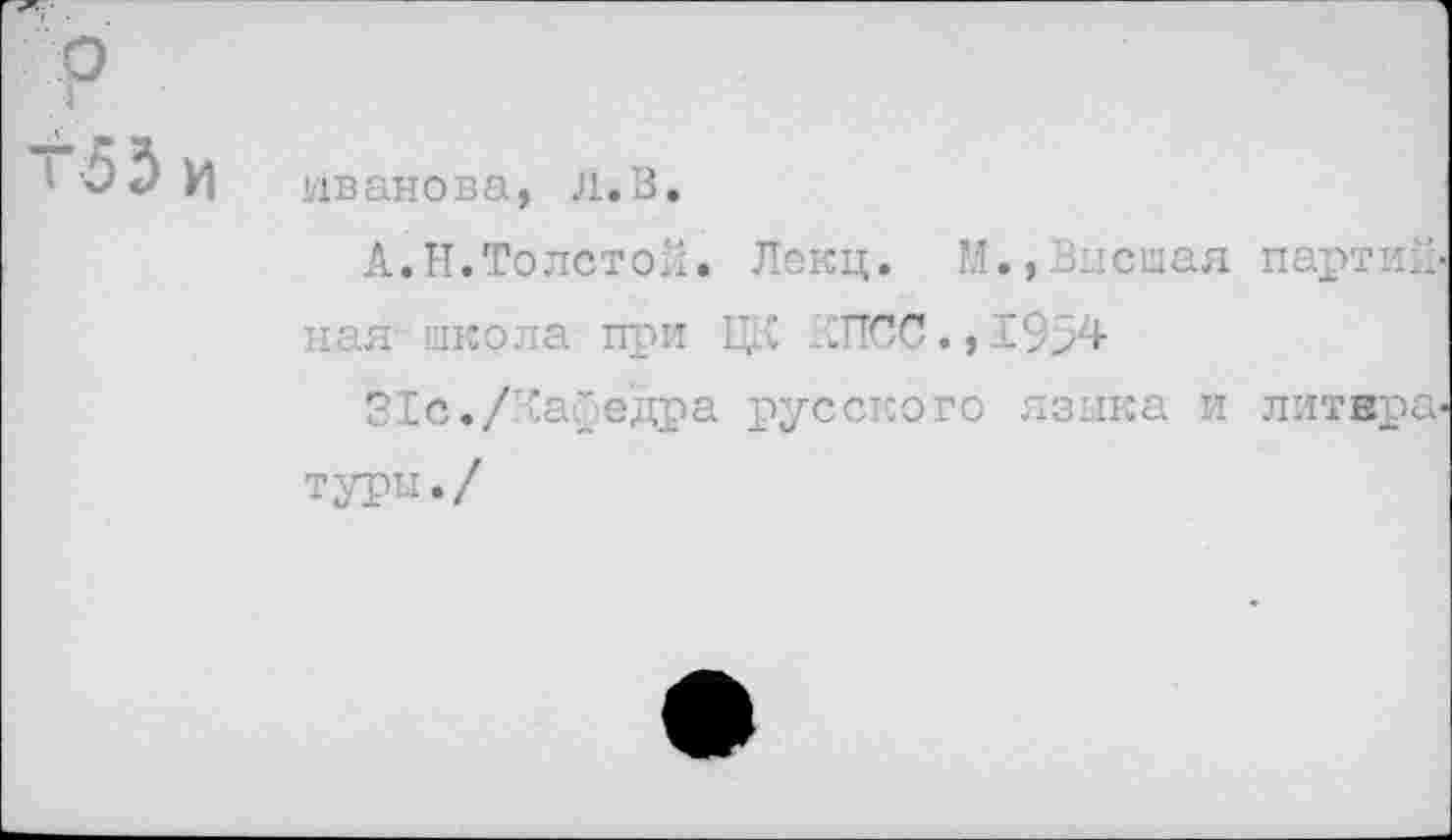 ﻿р
г53 И
Иванова, л.В.
А.Н.Толстой. Лекц. М.»Высшая партийная школа при ЕД ДПСС.,19>4
31с./лаГедра русского языка и литературы./